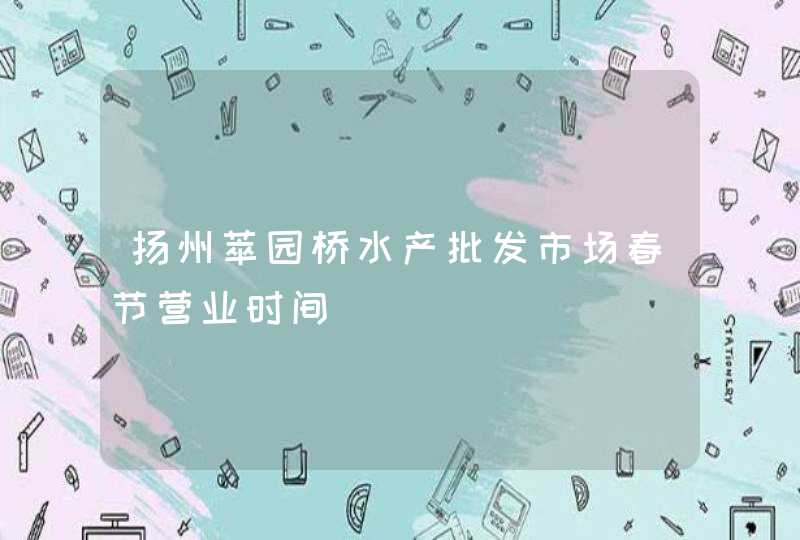 扬州萃园桥水产批发市场春节营业时间,第1张