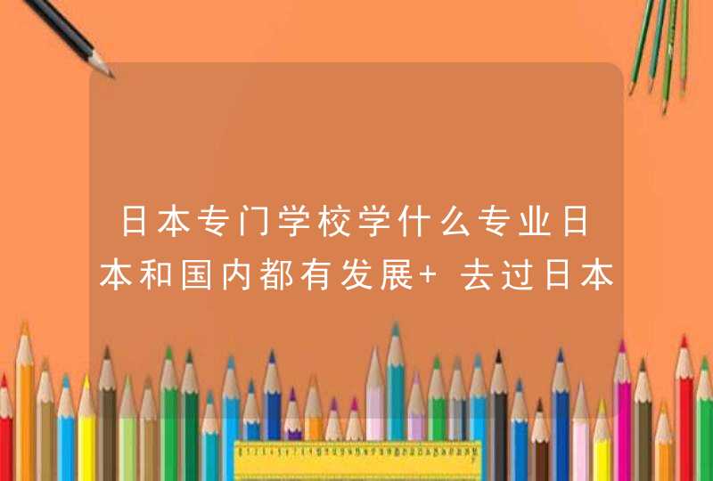 日本专门学校学什么专业日本和国内都有发展 去过日本的哥哥姐姐们给我出出主意要具体专业,第1张