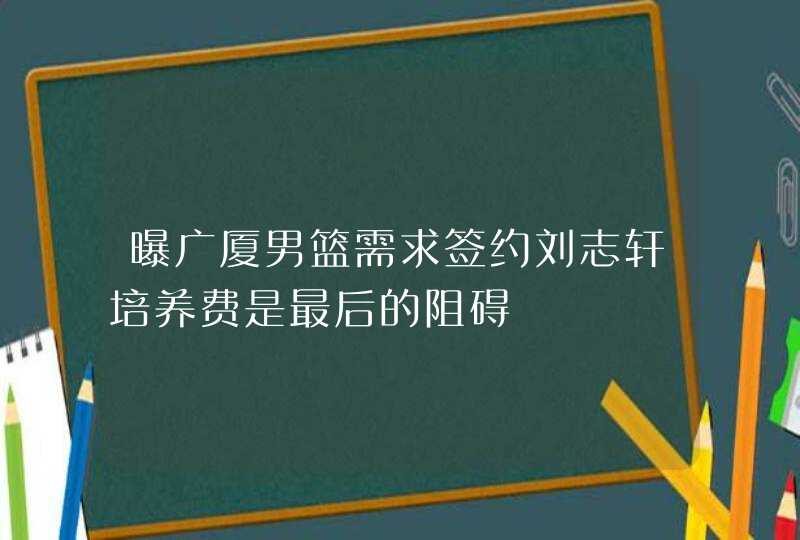 曝广厦男篮需求签约刘志轩培养费是最后的阻碍,第1张