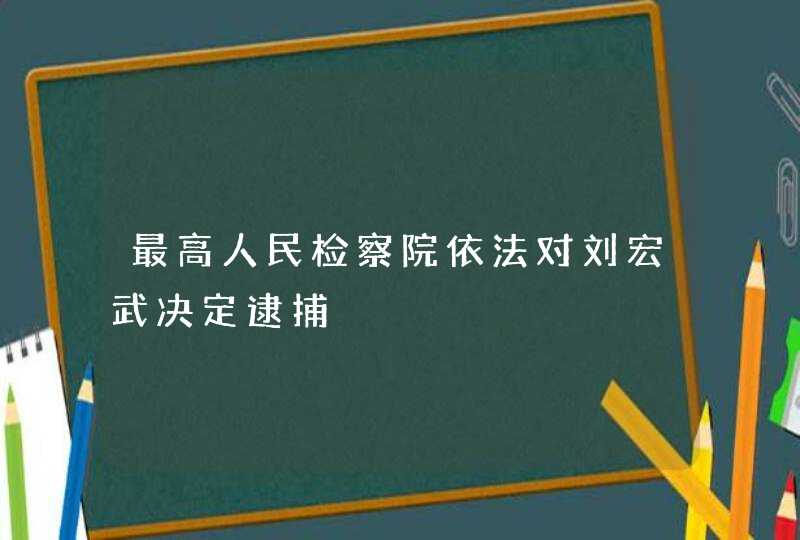 最高人民检察院依法对刘宏武决定逮捕,第1张