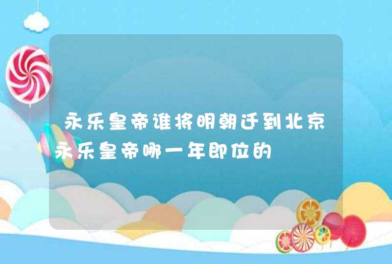 永乐皇帝谁将明朝迁到北京永乐皇帝哪一年即位的,第1张