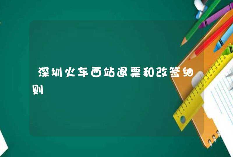 深圳火车西站退票和改签细则,第1张