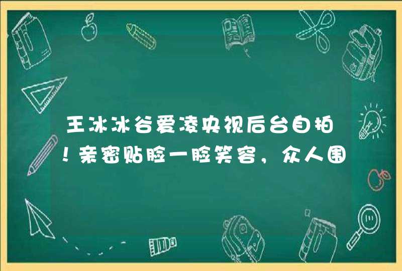 王冰冰谷爱凌央视后台自拍！亲密贴脸一脸笑容，众人围观场面热闹,第1张