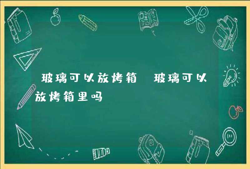 玻璃可以放烤箱,玻璃可以放烤箱里吗,第1张