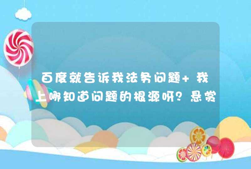 百度就告诉我法务问题 我上哪知道问题的根源呀？悬赏5元已结束,第1张