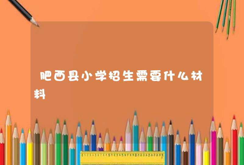 肥西县小学招生需要什么材料,第1张