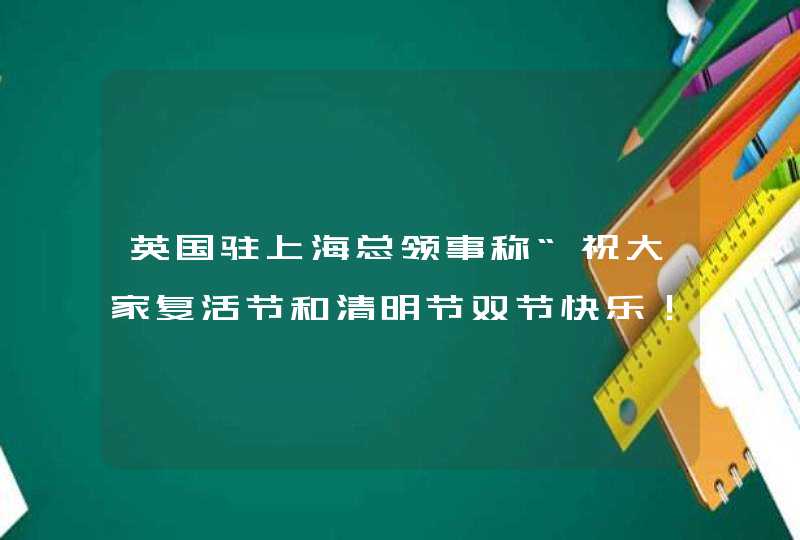英国驻上海总领事称“祝大家复活节和清明节双节快乐！”，随后改了……,第1张
