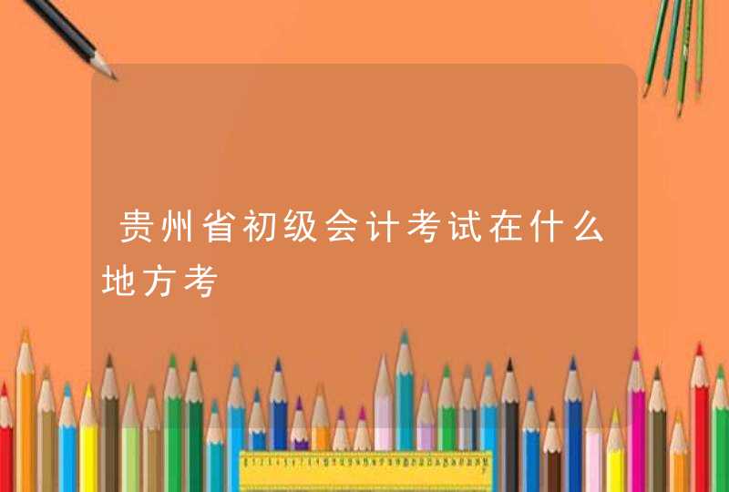 贵州省初级会计考试在什么地方考,第1张