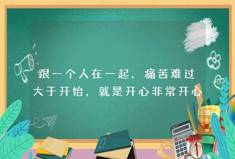 跟一个人在一起，痛苦难过大于开始，就是开心非常开心，难过特别痛苦，要在一块吗,第1张