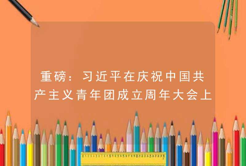 重磅：习近平在庆祝中国共产主义青年团成立周年大会上的讲话,第1张