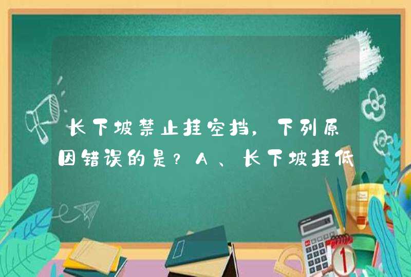 长下坡禁止挂空挡，下列原因错误的是？A、长下坡挂低速挡可以借助发动机控制车速B、避免因刹车失灵发生危险C、长下坡空挡滑行导致车速过高时，难以抢挂低速档控制车速D、下坡挂空挡，油耗容易增多_答案是D,第1张