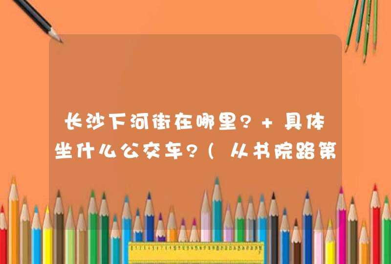 长沙下河街在哪里? 具体坐什么公交车?(从书院路第一师范上车). 谢谢!,第1张