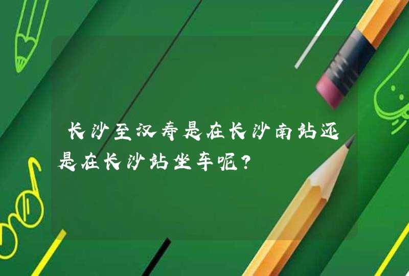 长沙至汉寿是在长沙南站还是在长沙站坐车呢？,第1张