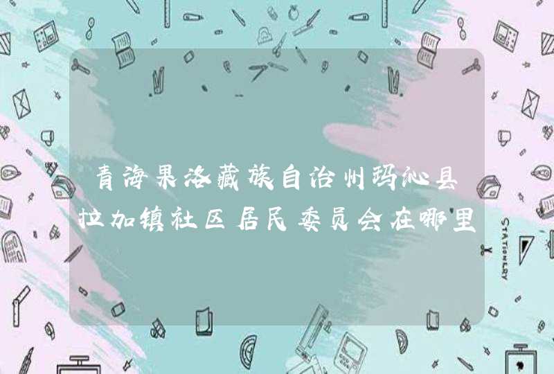 青海果洛藏族自治州玛沁县拉加镇社区居民委员会在哪里？附电话,第1张