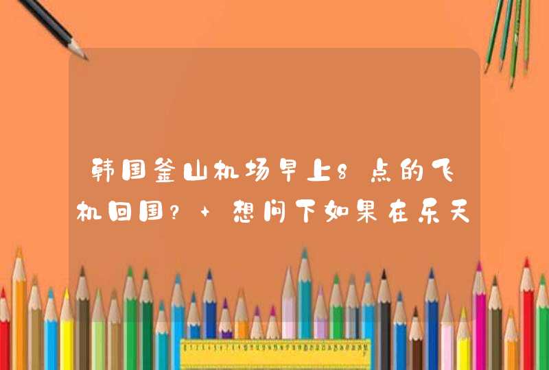 韩国釜山机场早上8点的飞机回国？ 想问下如果在乐天网上免税店买东西,第1张