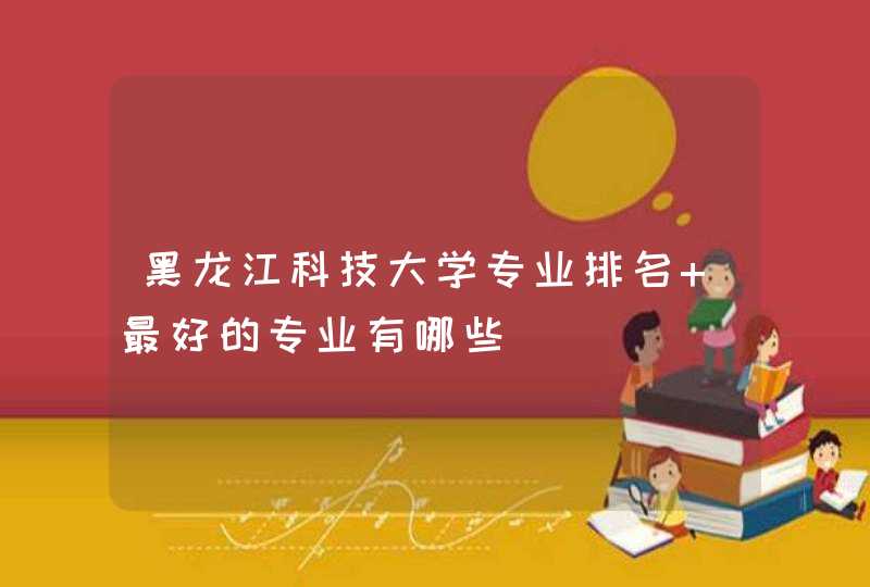 黑龙江科技大学专业排名 最好的专业有哪些,第1张