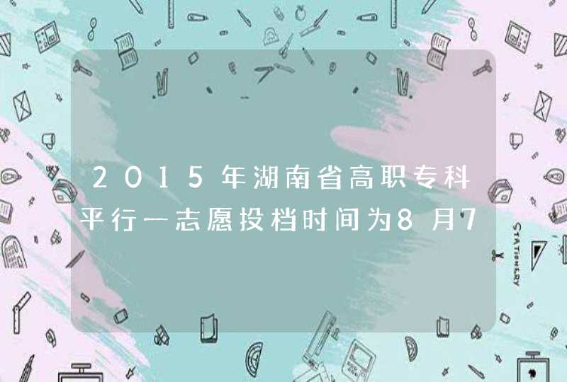 2015年湖南省高职专科平行一志愿投档时间为8月7日,第1张