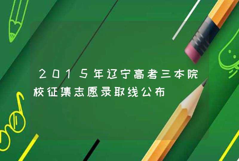 2015年辽宁高考三本院校征集志愿录取线公布,第1张