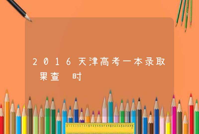 2016天津高考一本录取结果查询时间,第1张