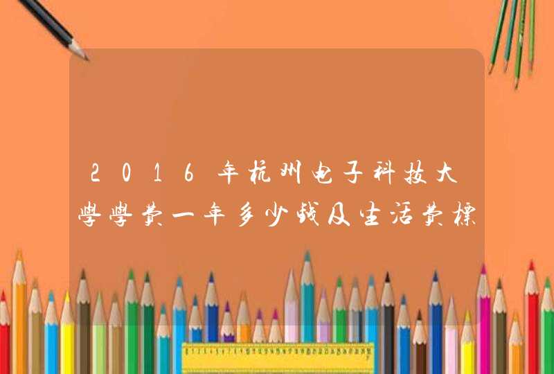 2016年杭州电子科技大学学费一年多少钱及生活费标准,第1张