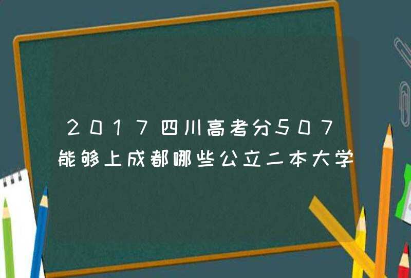 2017四川高考分507能够上成都哪些公立二本大学,第1张