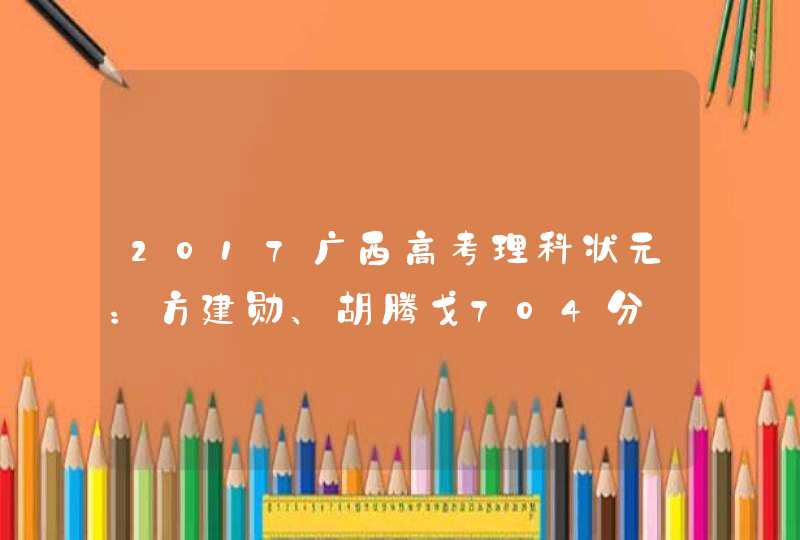 2017广西高考理科状元：方建勋、胡腾戈704分,第1张