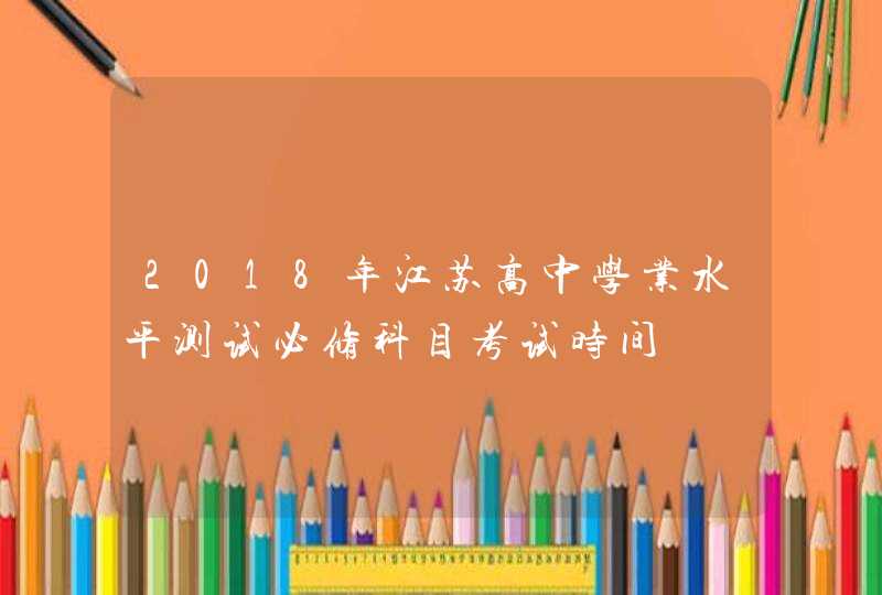 2018年江苏高中学业水平测试必修科目考试时间,第1张