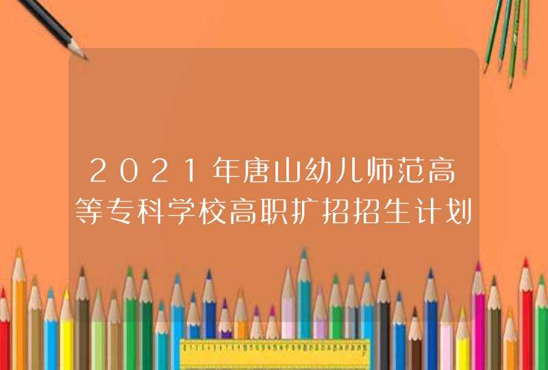 2021年唐山幼儿师范高等专科学校高职扩招招生计划-各专业招生人数,第1张