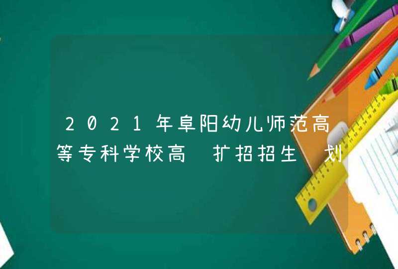 2021年阜阳幼儿师范高等专科学校高职扩招招生计划-各专业招生人数,第1张