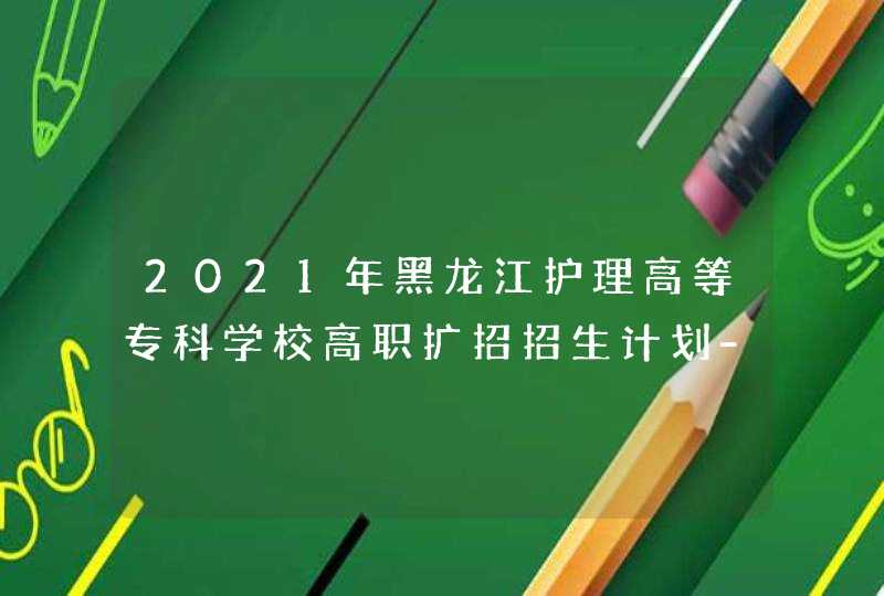 2021年黑龙江护理高等专科学校高职扩招招生计划-各专业招生人数,第1张