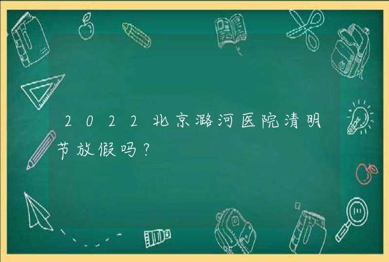 2022北京潞河医院清明节放假吗？,第1张