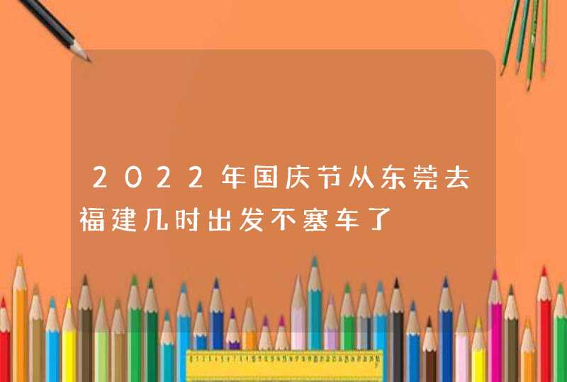 2022年国庆节从东莞去福建几时出发不塞车了,第1张