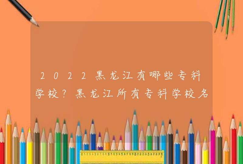 2022黑龙江有哪些专科学校？黑龙江所有专科学校名单一览表（41所）,第1张
