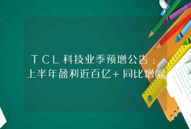TCL科技业季预增公告：上半年盈利近百亿 同比增幅7.5倍,第1张