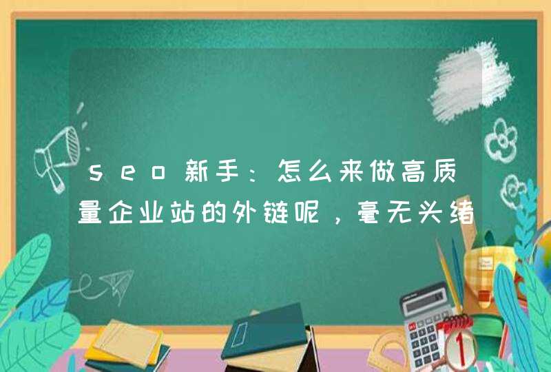 seo新手：怎么来做高质量企业站的外链呢，毫无头绪！,第1张