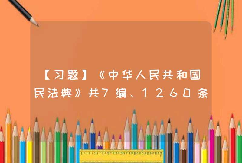 【习题】《中华人民共和国民法典》共7编、1260条，各编依次为总则、物权、合同（ ）以及附则。,第1张