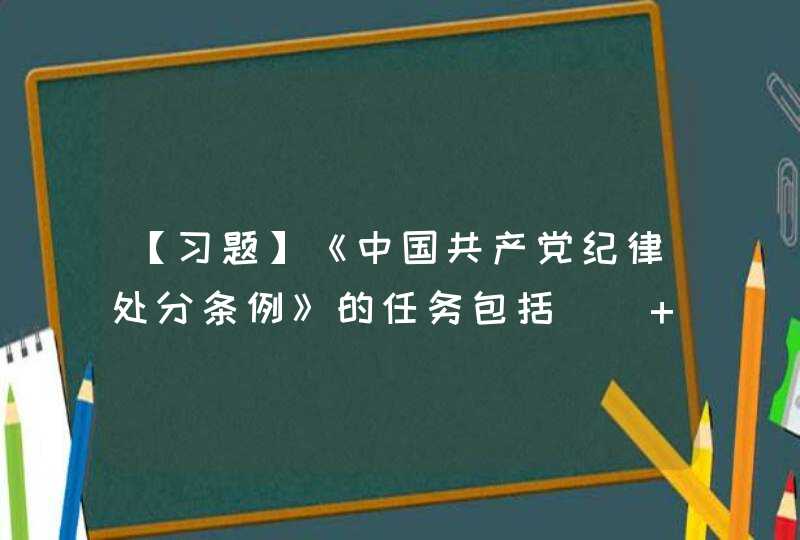 【习题】《中国共产党纪律处分条例》的任务包括（） A.维护党的章程和其他党内法规,第1张