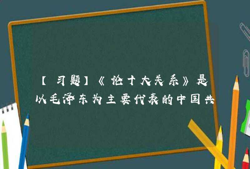 【习题】《论十大关系》是以毛泽东为主要代表的中国共产党人开始探索中国自己的社会主义建设道路的标志。在《论,第1张