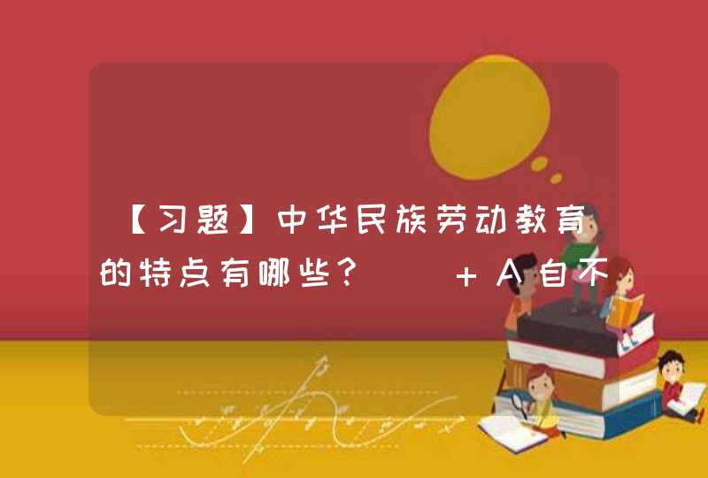 【习题】中华民族劳动教育的特点有哪些?() A自不息的精神 B天惜时的精神 造福于民的,第1张