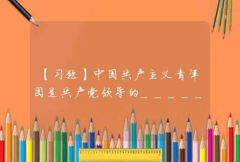 【习题】中国共产主义青年团是共产党领导的________,是广大青年在实践中学习__________的学校，是中国共产党的___________。,第1张