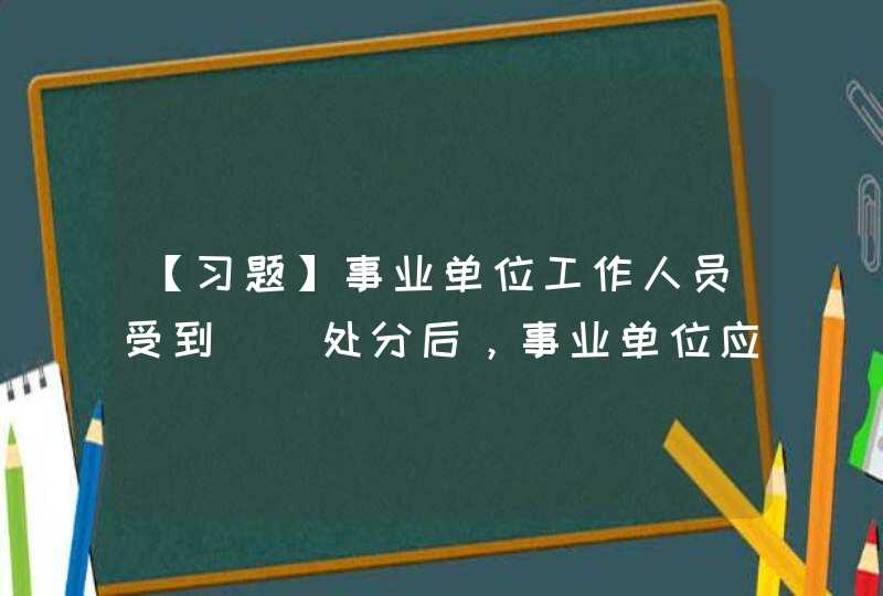 【习题】事业单位工作人员受到（）处分后，事业单位应当及时办理档案和社会保险关系转移手续，具体办法按照有关,第1张