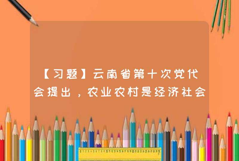 【习题】云南省第十次党代会提出，农业农村是经济社会发展的（ ）。,第1张