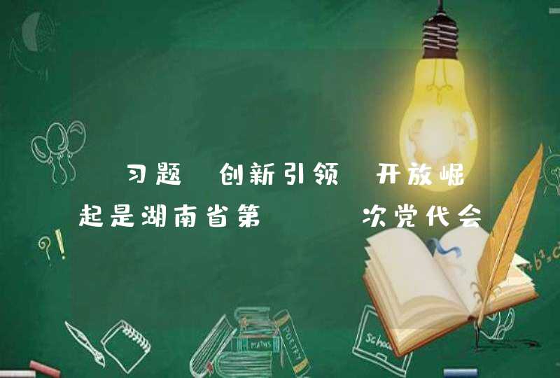 【习题】创新引领、开放崛起是湖南省第（ ）次党代会提出的总战略,第1张
