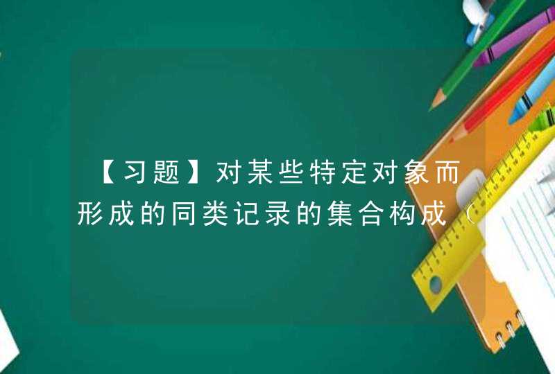 【习题】对某些特定对象而形成的同类记录的集合构成（ ）。 A. 数据库 B. 文件 C. 文件系,第1张