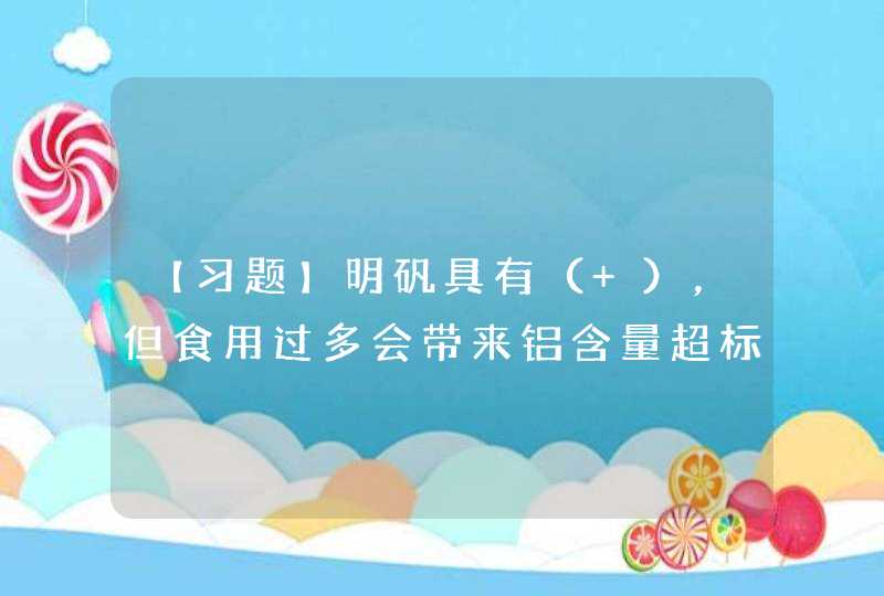 【习题】明矾具有（ ），但食用过多会带来铝含量超标，不利大脑、骨骼和心脏健康。,第1张