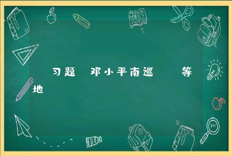 【习题】邓小平南巡（）等地,第1张