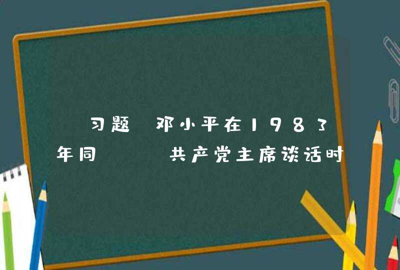 【习题】邓小平在1983年同（ ）共产党主席谈话时说:“我们真正的转折点是1978年底召开的十一届三中全会。三中全会实际上制定了新的纲领、方针和政策,制定了新的思想路线、政治路线和组织路线。,第1张