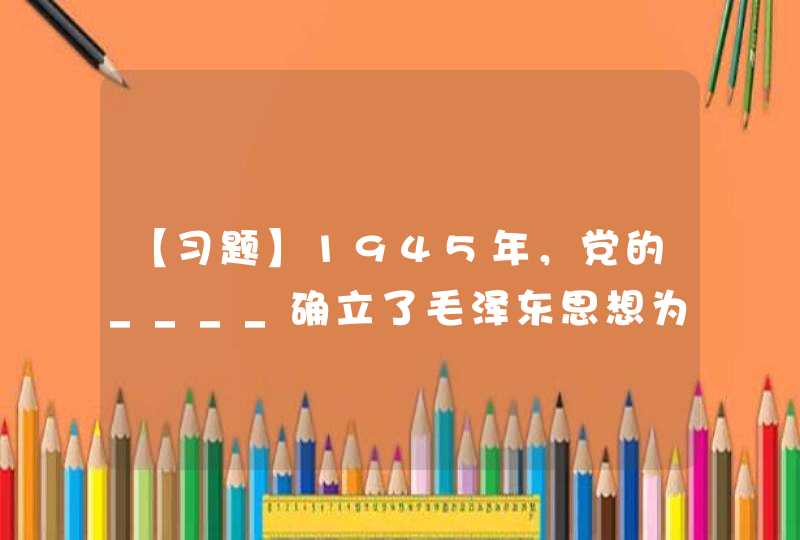 【习题】1945年，党的____确立了毛泽东思想为全党的指导思想,第1张