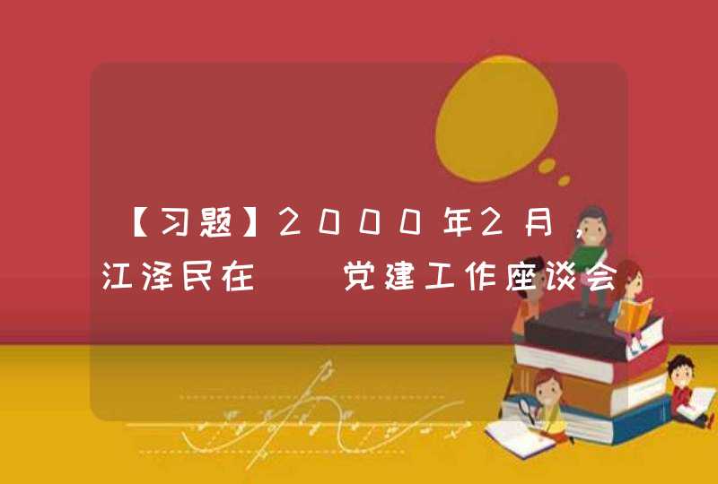 【习题】2000年2月，江泽民在（）党建工作座谈会上完整地提出了“三个代表”重要思想,第1张
