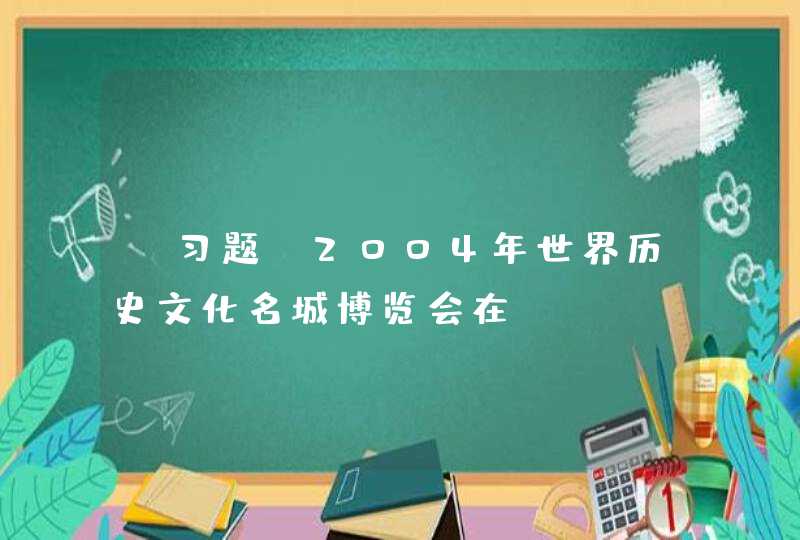 【习题】2004年世界历史文化名城博览会在_____召开。,第1张